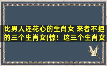 比男人还花心的生肖女 来者不拒的三个生肖女(惊！这三个生肖女比男人还花心，来者不拒！)